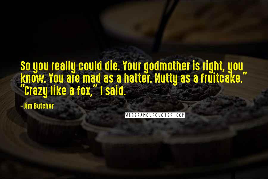 Jim Butcher Quotes: So you really could die. Your godmother is right, you know. You are mad as a hatter. Nutty as a fruitcake." "Crazy like a fox," I said.