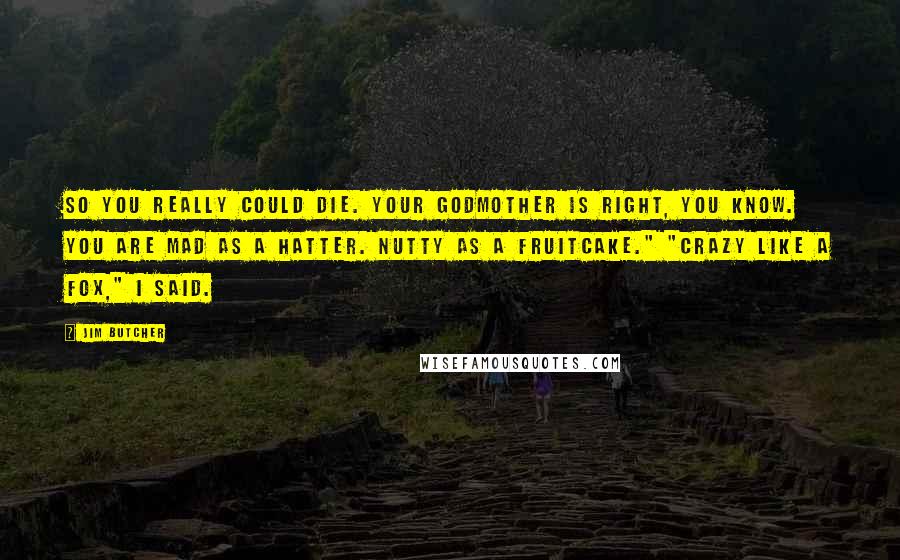 Jim Butcher Quotes: So you really could die. Your godmother is right, you know. You are mad as a hatter. Nutty as a fruitcake." "Crazy like a fox," I said.