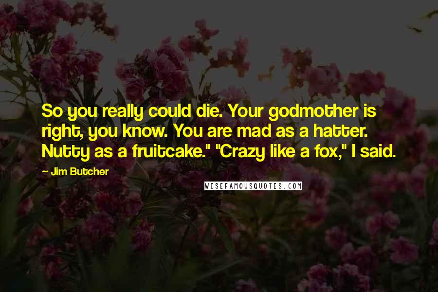 Jim Butcher Quotes: So you really could die. Your godmother is right, you know. You are mad as a hatter. Nutty as a fruitcake." "Crazy like a fox," I said.