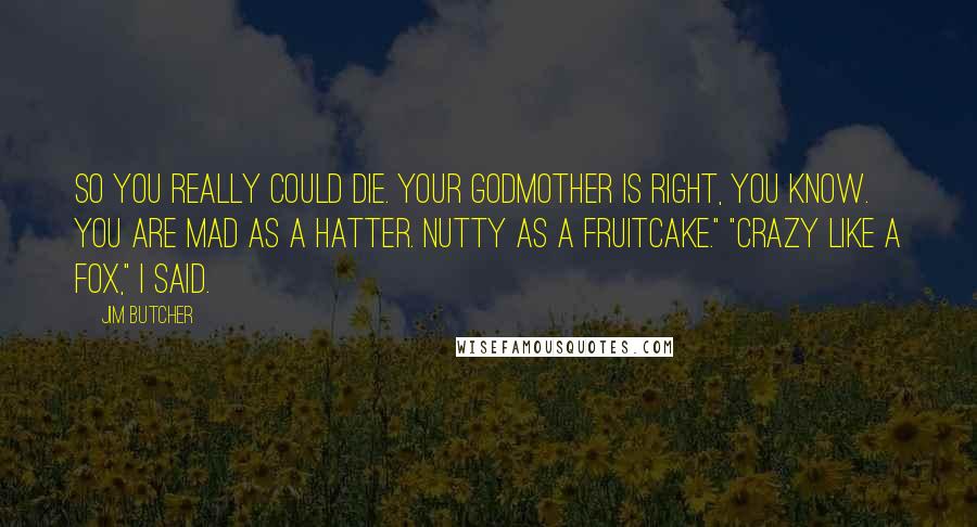 Jim Butcher Quotes: So you really could die. Your godmother is right, you know. You are mad as a hatter. Nutty as a fruitcake." "Crazy like a fox," I said.