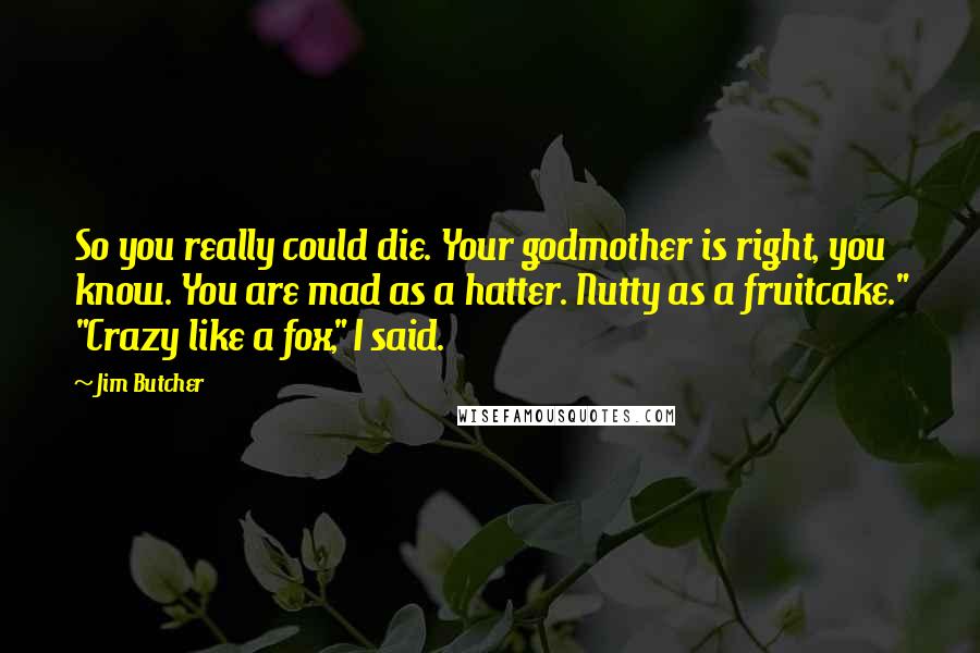 Jim Butcher Quotes: So you really could die. Your godmother is right, you know. You are mad as a hatter. Nutty as a fruitcake." "Crazy like a fox," I said.