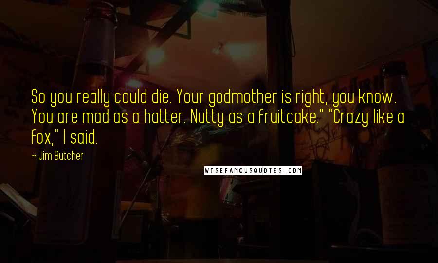 Jim Butcher Quotes: So you really could die. Your godmother is right, you know. You are mad as a hatter. Nutty as a fruitcake." "Crazy like a fox," I said.