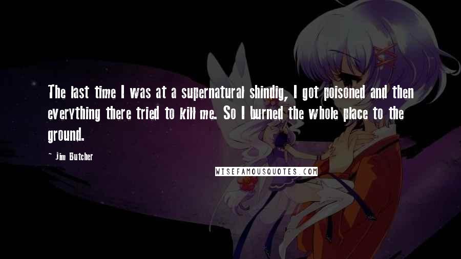 Jim Butcher Quotes: The last time I was at a supernatural shindig, I got poisoned and then everything there tried to kill me. So I burned the whole place to the ground.