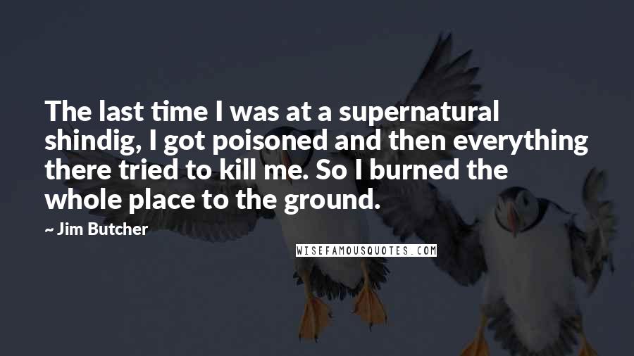 Jim Butcher Quotes: The last time I was at a supernatural shindig, I got poisoned and then everything there tried to kill me. So I burned the whole place to the ground.