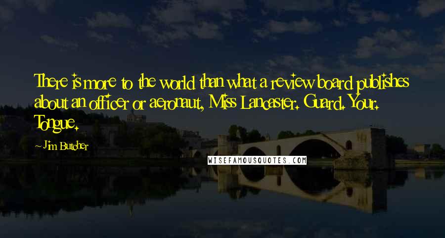 Jim Butcher Quotes: There is more to the world than what a review board publishes about an officer or aeronaut, Miss Lancaster. Guard. Your. Tongue.