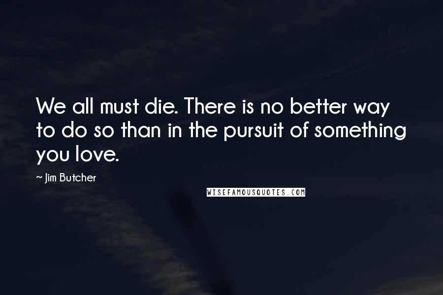 Jim Butcher Quotes: We all must die. There is no better way to do so than in the pursuit of something you love.