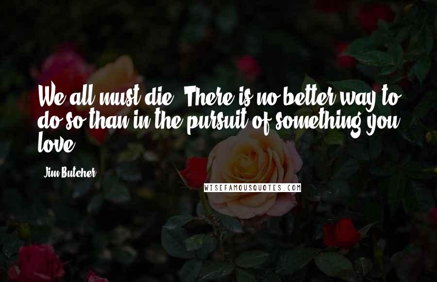 Jim Butcher Quotes: We all must die. There is no better way to do so than in the pursuit of something you love.