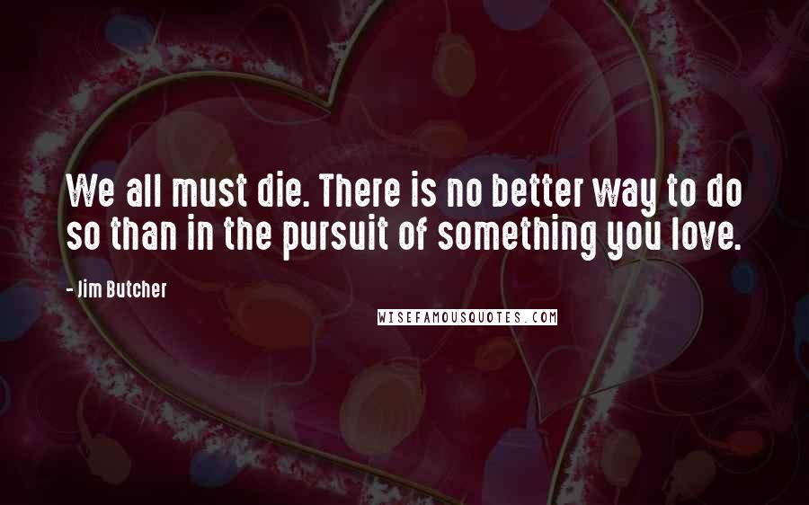 Jim Butcher Quotes: We all must die. There is no better way to do so than in the pursuit of something you love.