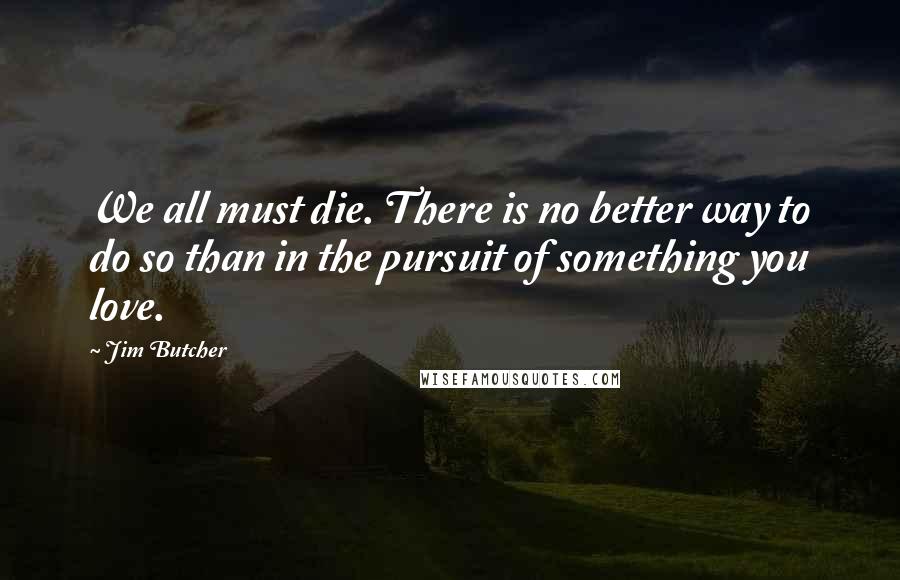 Jim Butcher Quotes: We all must die. There is no better way to do so than in the pursuit of something you love.