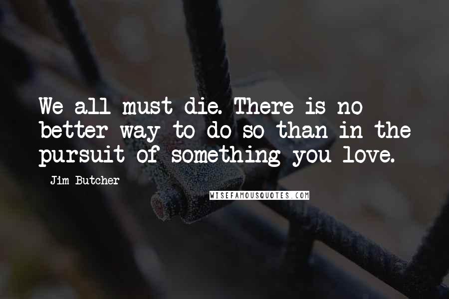 Jim Butcher Quotes: We all must die. There is no better way to do so than in the pursuit of something you love.