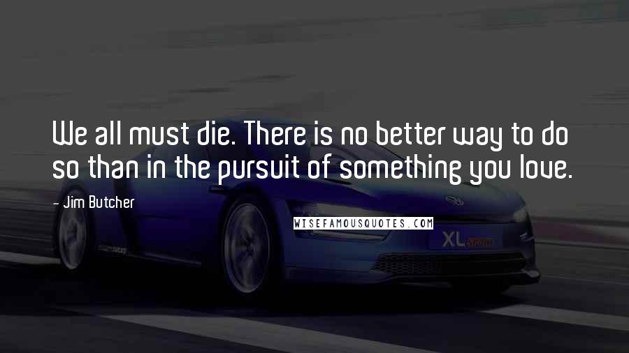 Jim Butcher Quotes: We all must die. There is no better way to do so than in the pursuit of something you love.