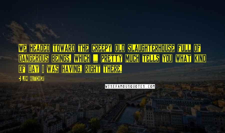 Jim Butcher Quotes: We headed toward the creepy old slaughterhouse full of dangerous beings. Which ... pretty much tells you what kind of day I was having, right there.