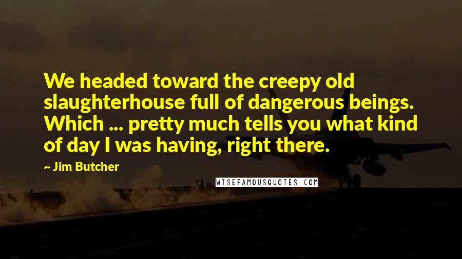 Jim Butcher Quotes: We headed toward the creepy old slaughterhouse full of dangerous beings. Which ... pretty much tells you what kind of day I was having, right there.