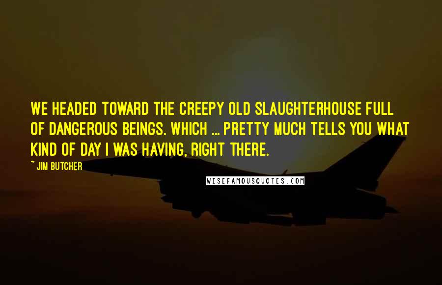 Jim Butcher Quotes: We headed toward the creepy old slaughterhouse full of dangerous beings. Which ... pretty much tells you what kind of day I was having, right there.