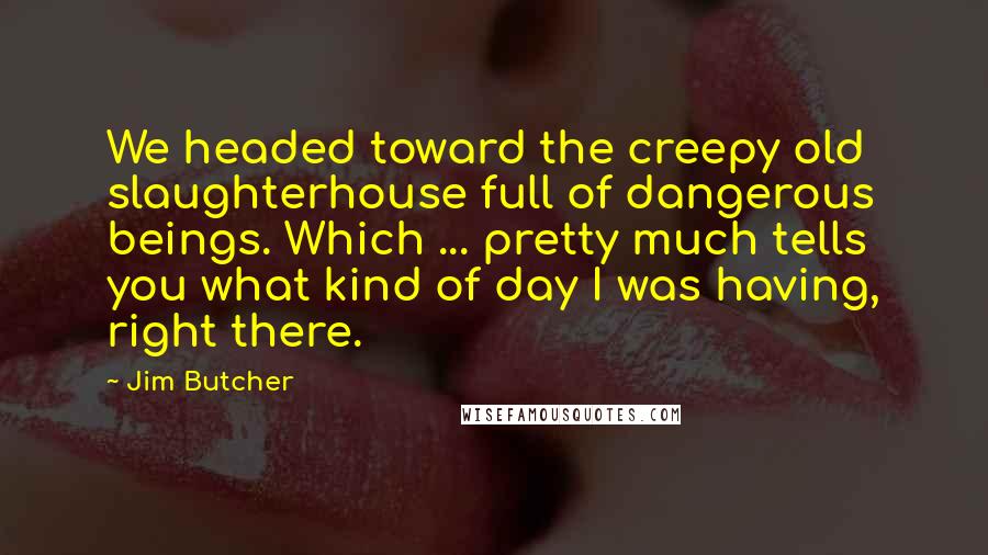 Jim Butcher Quotes: We headed toward the creepy old slaughterhouse full of dangerous beings. Which ... pretty much tells you what kind of day I was having, right there.
