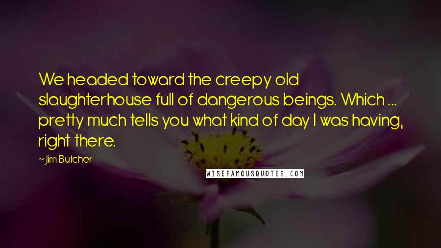 Jim Butcher Quotes: We headed toward the creepy old slaughterhouse full of dangerous beings. Which ... pretty much tells you what kind of day I was having, right there.