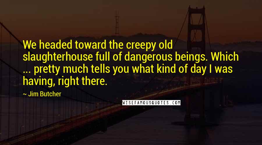 Jim Butcher Quotes: We headed toward the creepy old slaughterhouse full of dangerous beings. Which ... pretty much tells you what kind of day I was having, right there.