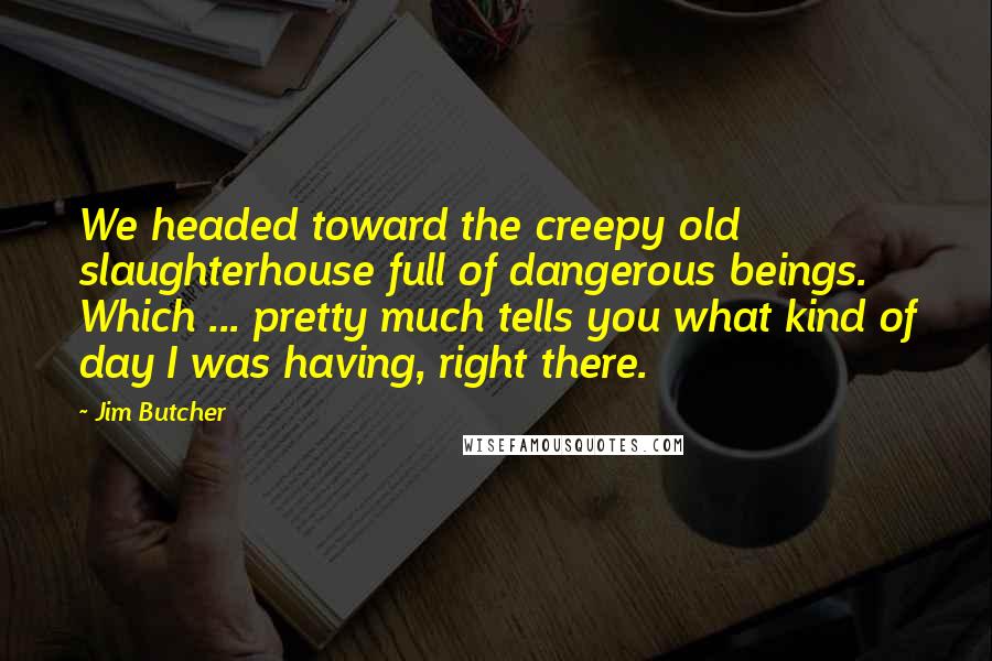 Jim Butcher Quotes: We headed toward the creepy old slaughterhouse full of dangerous beings. Which ... pretty much tells you what kind of day I was having, right there.