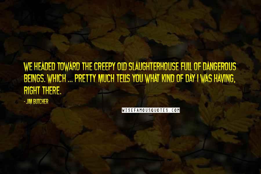 Jim Butcher Quotes: We headed toward the creepy old slaughterhouse full of dangerous beings. Which ... pretty much tells you what kind of day I was having, right there.