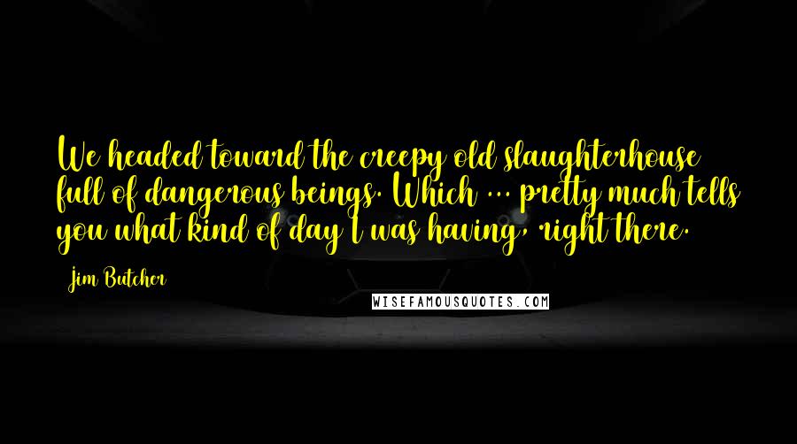 Jim Butcher Quotes: We headed toward the creepy old slaughterhouse full of dangerous beings. Which ... pretty much tells you what kind of day I was having, right there.