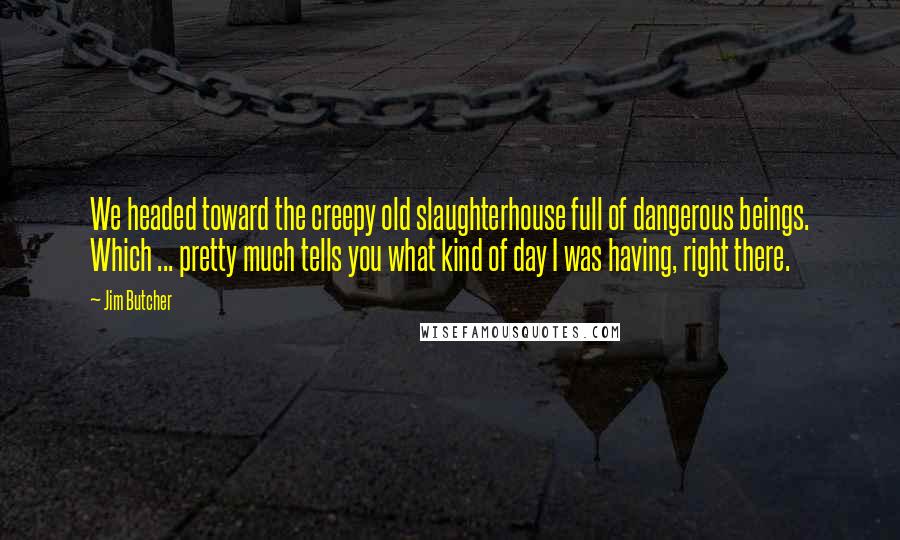 Jim Butcher Quotes: We headed toward the creepy old slaughterhouse full of dangerous beings. Which ... pretty much tells you what kind of day I was having, right there.