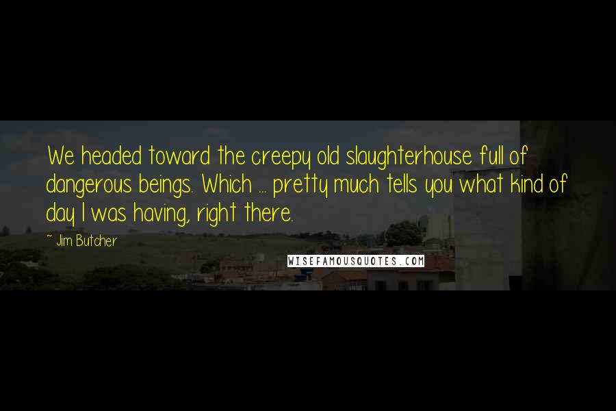 Jim Butcher Quotes: We headed toward the creepy old slaughterhouse full of dangerous beings. Which ... pretty much tells you what kind of day I was having, right there.