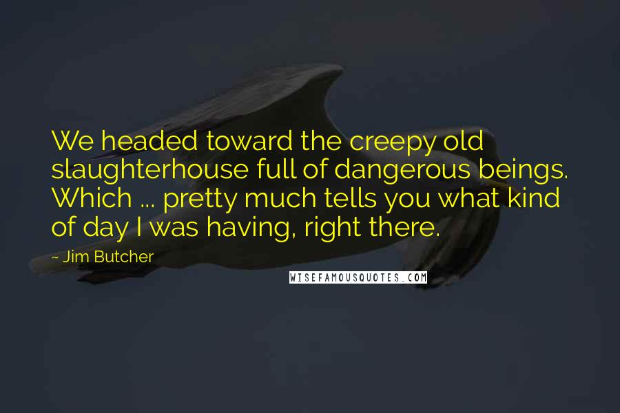 Jim Butcher Quotes: We headed toward the creepy old slaughterhouse full of dangerous beings. Which ... pretty much tells you what kind of day I was having, right there.
