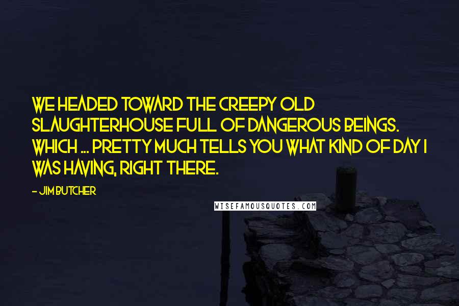 Jim Butcher Quotes: We headed toward the creepy old slaughterhouse full of dangerous beings. Which ... pretty much tells you what kind of day I was having, right there.