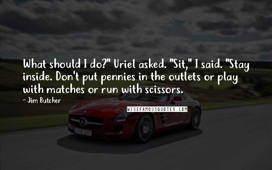 Jim Butcher Quotes: What should I do?" Uriel asked. "Sit," I said. "Stay inside. Don't put pennies in the outlets or play with matches or run with scissors.