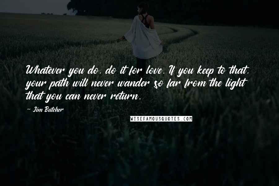 Jim Butcher Quotes: Whatever you do, do it for love. If you keep to that, your path will never wander so far from the light that you can never return.