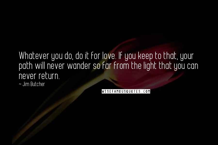 Jim Butcher Quotes: Whatever you do, do it for love. If you keep to that, your path will never wander so far from the light that you can never return.