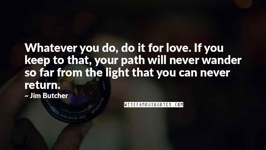 Jim Butcher Quotes: Whatever you do, do it for love. If you keep to that, your path will never wander so far from the light that you can never return.