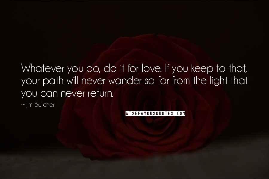 Jim Butcher Quotes: Whatever you do, do it for love. If you keep to that, your path will never wander so far from the light that you can never return.