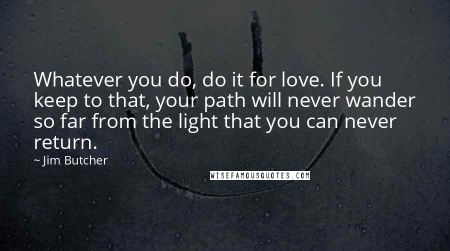 Jim Butcher Quotes: Whatever you do, do it for love. If you keep to that, your path will never wander so far from the light that you can never return.