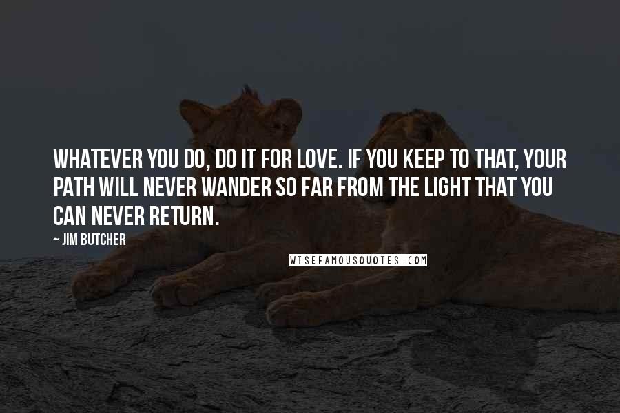 Jim Butcher Quotes: Whatever you do, do it for love. If you keep to that, your path will never wander so far from the light that you can never return.