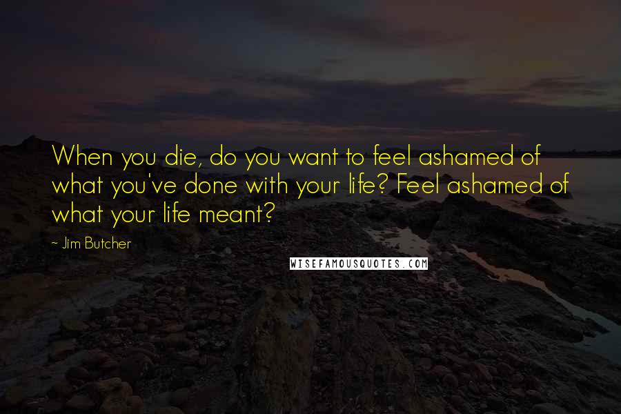 Jim Butcher Quotes: When you die, do you want to feel ashamed of what you've done with your life? Feel ashamed of what your life meant?