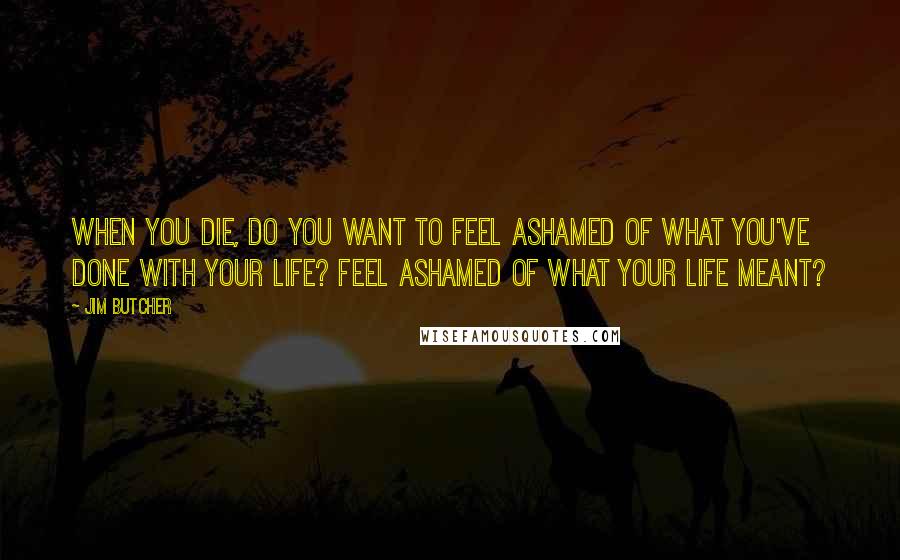 Jim Butcher Quotes: When you die, do you want to feel ashamed of what you've done with your life? Feel ashamed of what your life meant?