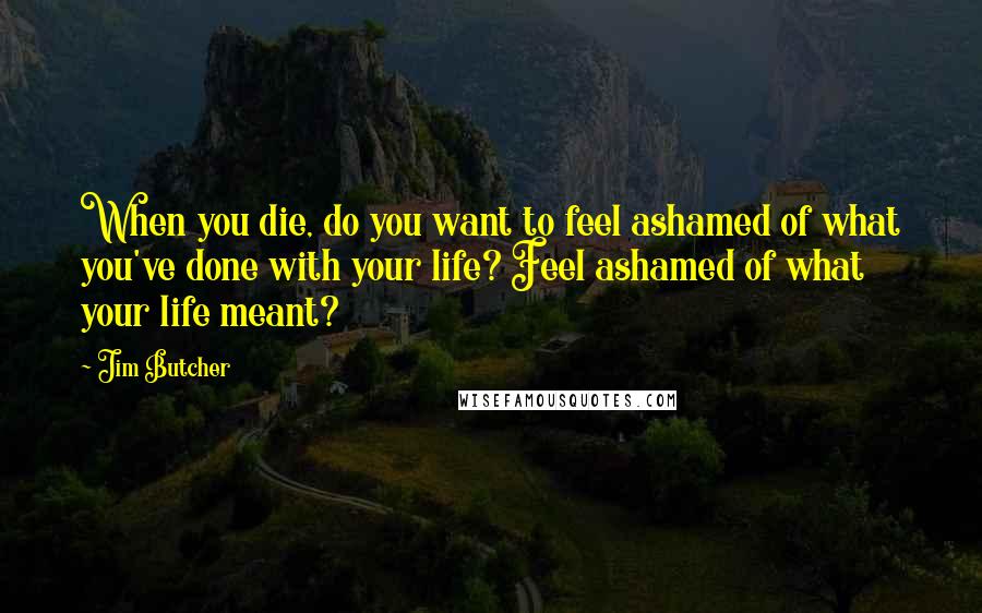 Jim Butcher Quotes: When you die, do you want to feel ashamed of what you've done with your life? Feel ashamed of what your life meant?