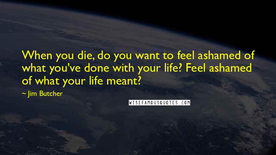 Jim Butcher Quotes: When you die, do you want to feel ashamed of what you've done with your life? Feel ashamed of what your life meant?