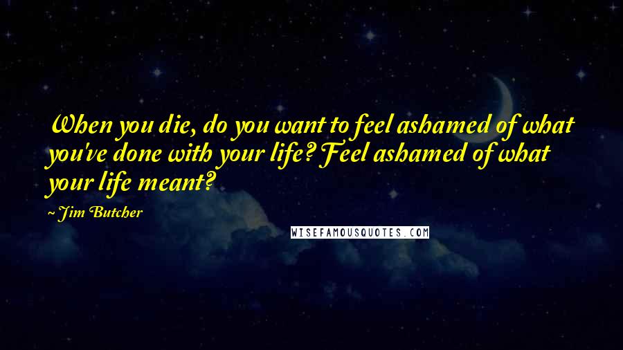 Jim Butcher Quotes: When you die, do you want to feel ashamed of what you've done with your life? Feel ashamed of what your life meant?