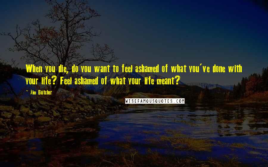 Jim Butcher Quotes: When you die, do you want to feel ashamed of what you've done with your life? Feel ashamed of what your life meant?