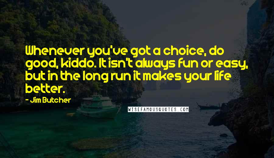 Jim Butcher Quotes: Whenever you've got a choice, do good, kiddo. It isn't always fun or easy, but in the long run it makes your life better.