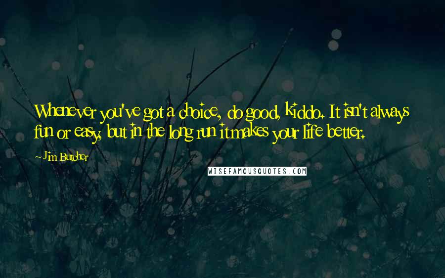 Jim Butcher Quotes: Whenever you've got a choice, do good, kiddo. It isn't always fun or easy, but in the long run it makes your life better.