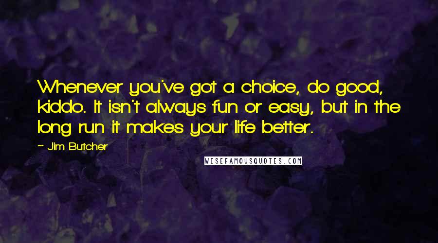 Jim Butcher Quotes: Whenever you've got a choice, do good, kiddo. It isn't always fun or easy, but in the long run it makes your life better.