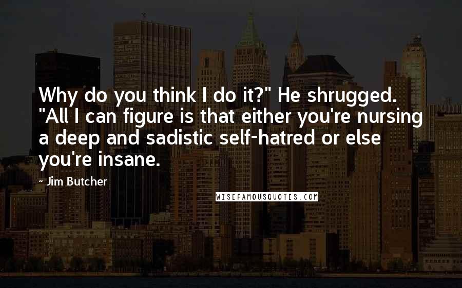 Jim Butcher Quotes: Why do you think I do it?" He shrugged. "All I can figure is that either you're nursing a deep and sadistic self-hatred or else you're insane.