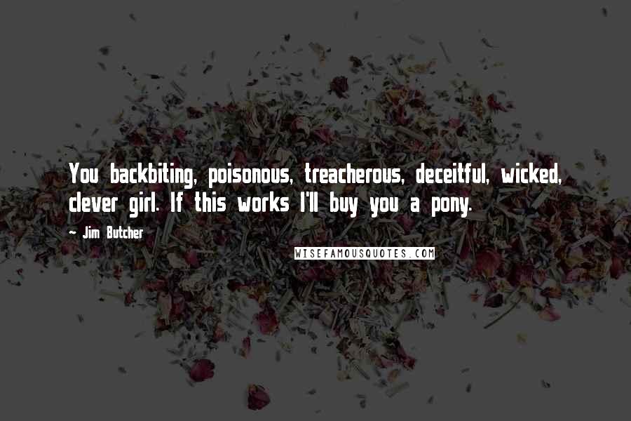 Jim Butcher Quotes: You backbiting, poisonous, treacherous, deceitful, wicked, clever girl. If this works I'll buy you a pony.