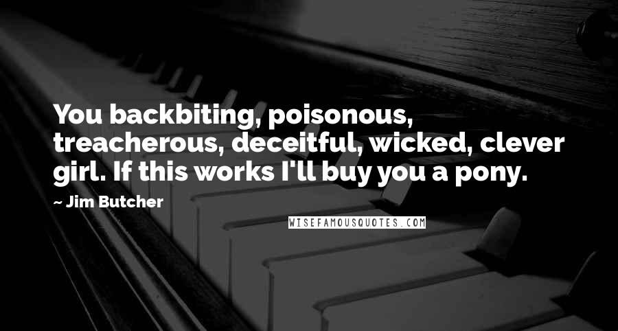 Jim Butcher Quotes: You backbiting, poisonous, treacherous, deceitful, wicked, clever girl. If this works I'll buy you a pony.