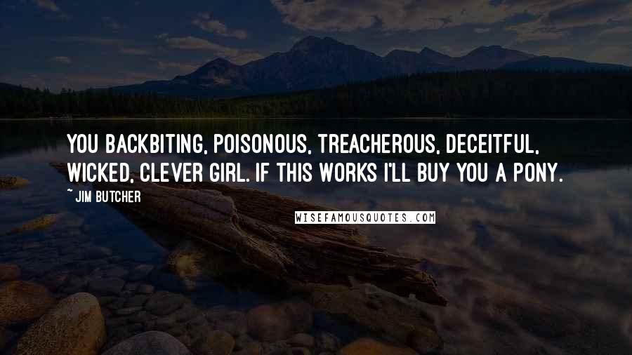 Jim Butcher Quotes: You backbiting, poisonous, treacherous, deceitful, wicked, clever girl. If this works I'll buy you a pony.