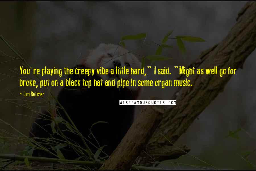 Jim Butcher Quotes: You're playing the creepy vibe a little hard," I said. "Might as well go for broke, put on a black top hat and pipe in some organ music.