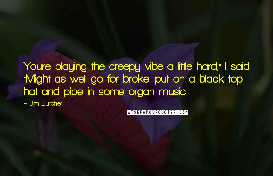 Jim Butcher Quotes: You're playing the creepy vibe a little hard," I said. "Might as well go for broke, put on a black top hat and pipe in some organ music.